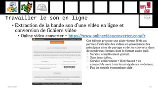 Travailler le son en ligne
• Extraction de la bande son d’une vidéo en ligne et
conversion de fichiers vidéo
• Online video converter - https://www.onlinevideoconverter.com/fr
28/11/2017 56
Cet éditeur propose une plate-forme Web qui
permet d’extraire des vidéos en provenance des
principaux sites de partage et de les convertir dans
de nombreux formats dont le format audio mp3.
 Service complètement gratuit,
 Sans inscription,
 Service entièrement « Web-based » et
compatible avec tous les navigateurs modernes,
 Pas de modèle économique clair
 