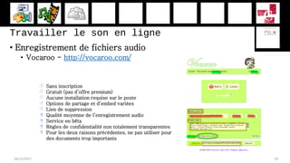 Travailler le son en ligne
• Enregistrement de fichiers audio
• Vocaroo - http://vocaroo.com/
28/11/2017 59
 Sans inscription
 Gratuit (pas d’offre premium)
 Aucune installation requise sur le poste
 Options de partage et d’embed variées
 Lien de suppression
 Qualité moyenne de l’enregistrement audio
 Service en bêta
 Règles de confidentialité non totalement transparentes
 Pour les deux raisons précédentes, ne pas utiliser pour
des documents trop importants
 