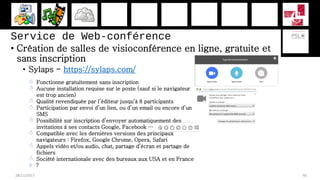 Service de Web-conférence
• Création de salles de visioconférence en ligne, gratuite et
sans inscription
• Sylaps - https://sylaps.com/
28/11/2017 60
 Fonctionne gratuitement sans inscription
 Aucune installation requise sur le poste (sauf si le navigateur
est trop ancien)
 Qualité revendiquée par l’éditeur jusqu’à 8 participants
 Participation par envoi d’un lien, ou d’un email ou encore d’un
SMS
 Possibilité sur inscription d’envoyer automatiquement des
invitations à ses contacts Google, Facebook …
 Compatible avec les dernières versions des principaux
navigateurs : Firefox, Google Chrome, Opera, Safari
 Appels vidéo et/ou audio, chat, partage d’écran et partage de
fichiers
 Société internationale avec des bureaux aux USA et en France
 ?
 