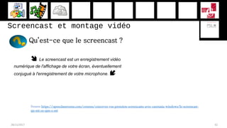 Screencast et montage vidéo
Qu’est-ce que le screencast ?
 Le screencast est un enregistrement vidéo
numérique de l'affichage de votre écran, éventuellement
conjugué à l'enregistrement de votre microphone. 
28/11/2017 62
Source https://openclassrooms.com/courses/concevez-vos-premiers-screencasts-avec-camtasia-windows/le-screencast-
qu-est-ce-que-c-est
 