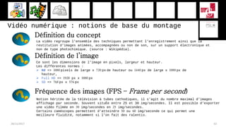 Vidéo numérique : notions de base du montage
28/11/2017 63
Définition du concept
La vidéo regroupe l'ensemble des techniques permettant l'enregistrement ainsi que la
restitution d'images animées, accompagnées ou non de son, sur un support électronique et
non de type photochimique. (source : Wikipédia).
Ce sont les dimensions de l’image en pixels, largeur et hauteur.
Les différentes normes :
 Hd => 1080 pixels de large x 720 px de hauteur ou 1440 px de large x 1080 px de
hauteur,
 Full HD => 1920 px x 1080 px
 SD => 768 px x 576 px
Fréquence des images (FPS – Frame per second)
Notion héritée de la télévision à tubes cathodiques, il s’agit du nombre maximal d’images
affichage par seconde. Souvent situÉe entre 25 et 30 img/secondes. Il est possible d’exporter
une vidéo filmée en 30 img/secondes en 25 img/secondes.
Certains caméscopes permettent d’atteindre 50 ou 60 img/seconde ce qui permet une
meilleure fluidité, notamment si l’on fait des ralentis.
Définition de l’image
 