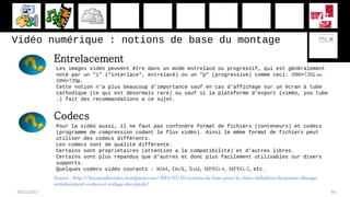 Vidéo numérique : notions de base du montage
28/11/2017 64
Entrelacement
Les images vidéo peuvent être dans un mode entrelacé ou progressif, qui est généralement
noté par un "i" ("interlace", entrelacé) ou un "p" (progressive) comme ceci: 1080×720i ou
1080×720p.
Cette notion n’a plus beaucoup d’importance sauf en cas d’affichage sur un écran à tube
cathodique (ce qui est désormais rare) ou sauf si la plateforme d’export (viméo, you tube
…) fait des recommandations a ce sujet.
Pour la vidéo aussi, il ne faut pas confondre format de fichiers (conteneurs) et codecs
(programme de compression codant le flux vidéo). Ainsi le même format de fichiers peut
utiliser des codecs différents.
Les codecs sont de qualité différente.
Certains sont propriétaires (attention a la compatibilité) et d’autres libres.
Certains sont plus répandus que d’autres et donc plus facilement utilisables sur divers
supports.
Quelques codecs vidéo courants : H264, DivX, Xvid, MPEG-4, MPEG-2, etc.
Codecs
Source : http://linuxaudiovideo.wordpress.com/2014/03/18/notions-de-base-pour-la-video-definition-frequence-dimage-
entrelacement-codecs-et-codage-des-pixels/
 