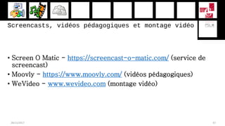 Screencasts, vidéos pédagogiques et montage vidéo
• Screen O Matic - https://screencast-o-matic.com/ (service de
screencast)
• Moovly - https://www.moovly.com/ (vidéos pédagogiques)
• WeVideo - www.wevideo.com (montage vidéo)
28/11/2017 67
 