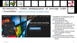 • ScreenOMatic - https://screencast-o-matic.com/
28/11/2017 68
Conditions d’utilisation de la
version gratuite
 Durée maximale d’un
enregistrement = 15 mn
 Enregistrement possible de la
webcam et du micro mais pas des
sons produits par l’ordinateur
(réservé aux utilisateurs payants
sous Windows)
 Export du fichier vidéo au format
mp4 (compatible YouTube
notamment)
 Présence du logo ScreenOMatic
 Pas d’outils d’annotations ou pour
zoomer
Screencasts, vidéos pédagogiques et montage vidéo
 
