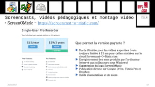 • ScreenOMatic - https://screencast-o-matic.com/
28/11/2017 69
Que permet la version payante ?
 Durée illimitée pour les vidéos exportées (mais
toujours limitée à 15 mn pour celles stockées sur le
cloud Screencast-O-Matic.com
 Enregistrement des sons produits par l’ordinateur
(réservé aux utilisateurs sous Windows)
 Suppression du logo ScreenOMatic
 Publication directe sur Google Drive, Vimeo Pro et
Dropbox
 Outils d’annotations et de zoom
Screencasts, vidéos pédagogiques et montage vidéo
 