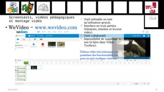 • WeVideo - www.wevideo.com
28/11/2017 72
 Outil utilisable en tant
qu’utilisateur gratuit,
 Interface en trois parties
(éléments, timeline et lecteur
vidéo),
 Outil collaboratif.
 Impossibilité de supprimer le
son (à faire dans Video
Toolbox),
Éditeur vidéo très intéressant car
possédant des fonctionnalités pro
pour un prix modique voire nul.
Screencasts, vidéos pédagogiques
et montage vidéo
 