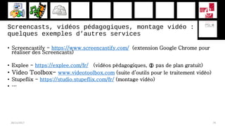 Screencasts, vidéos pédagogiques, montage vidéo :
quelques exemples d’autres services
• Screencastify - https://www.screencastify.com/ (extension Google Chrome pour
réaliser des Screencasts)
• Explee - https://explee.com/fr/ (vidéos pédagogiques,  pas de plan gratuit)
• Video Toolbox- www.videotoolbox.com (suite d’outils pour le traitement vidéo)
• Stupeflix - https://studio.stupeflix.com/fr/ (montage vidéo)
• …
28/11/2017 74
 