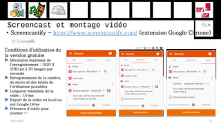 Screencast et montage vidéo
• Screencastify - https://www.screencastify.com/ (extension Google Chrome)
28/11/2017 75
Conditions d’utilisation de
la version gratuite
 Résolution maximale de
l’enregistrement : 1920 X
1080 px à 30 images par
seconde
 Enregistrement de la caméra,
du micro et des bruits de
l’ordinateur possibles
 Longueur maximale de la
vidéo : 10 mn
 Export de la vidéo en local ou
sur Google Drive
 Présence d’outils pour
zoomer …
 