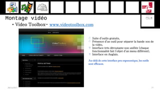 Montage vidéo
• Video Toolbox- www.videotoolbox.com
28/11/2017 77
 Suite d’outils gratuits,
 Présence d’un outil pour séparer la bande son de
la vidéo,
 Interface très déroutante non unifiée (chaque
fonctionnalité fait l’objet d’un menu différent),
 Interface en Anglais.
Au-delà de cette interface peu ergonomique, les outils
sont efficaces.
 