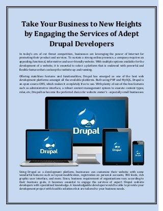 Take Your Business to New Heights
by Engaging the Services of Adept
Drupal Developers
In today’s era of cut throat competition, businesses are leveraging the power of Internet for
promoting their product and services. To sustain a strong online presence, a company requires an
appealing, functional, informative and user-friendly website. With multiple options available for the
development of a website, it is essential to select a platform that is endowed with powerful and
flexible features that can keep the website up and running.
Offering matchless features and functionalities, Drupal has emerged as one of the best web
development platforms amongst all the available platforms. Built using PHP and MySQL, Drupal is
an open source CMS, which makes it completely free to use. With plenty of out-of-the-box features
such as administrative interface, a robust content management system to execute content types,
roles, etc, Drupal has become the preferred choice for website owner’s - especially small businesses.
Using Drupal as a development platform, businesses can customize their website with some
wonderful features such as layout modification, registration on personal accounts, RSS feeds, rich
graphic user interface, and more. Since, business requirement of organizations vary according to
their business goals, it becomes essential to engage the services of expert Drupal website
developers with specialized knowledge. A knowledgeable developer would be able to provide your
development project with feasible solutions that are tailored to your business needs.
 