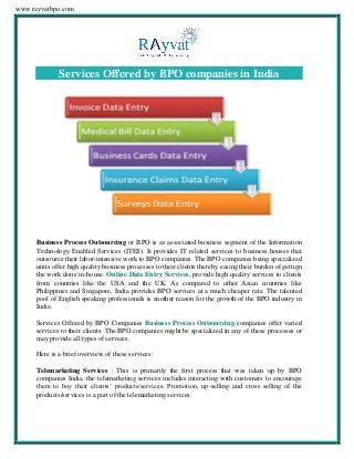 www.rayvatbpo.com
Services Offered by BPO companies in India
Business Process Outsourcing or BPO is as associated business segment of the Information
Technology Enabled Services (ITES). It provides IT related services to business houses that
outsource their labor-intensive work to BPO companies. The BPO companies being specialized
units offer high quality business processes to their clients thereby easing their burden of gettign
the work done in-house. Online Data Entry Services, provide high quality services to clients
from countries like the USA and the UK. As compared to other Asian countries like
Philippines and Singapore, India provides BPO services at a much cheaper rate. The talented
pool of English speaking professionals is another reason for the growth of the BPO industry in
India.
Services Offered by BPO Companies Business Process Outsourcing companies offer varied
services to their clients. The BPO companies might be specialized in any of these processes or
may provide all types of services.
Here is a brief overview of these services:
Telemarketing Services : This is primarily the first process that was taken up by BPO
companies India. the telemarketing services includes interacting with customers to encourage
them to buy their clients’ products/services. Promotion, up-selling and cross selling of the
products/services is a part of the telemarketing services.
 