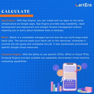 CALCULATE
App Engine: With App Engine, you can create and run apps on the same
infrastructure as Google apps. App Engine provides easy scalability, rapid
development and deployment and straight forward management without
requiring you to worry about hardware fixes or backups.
Batch: Batch is a completely managed service that lets you build large-scale
batch jobs. The service plans your batch job on the resources, schedules it,
controls the job queue and completes the job. It also dynamically provisioned
specific Google Cloud resources.
Compute Engine: With the ability to use specific CPUs, GPUs or Cloud TPUs,
Compute Engine provides scalable and adaptable cloud-based virtual machine
computing capabilities.
 