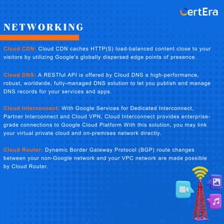 NETWORKING
Cloud CDN: Cloud CDN caches HTTP(S) load-balanced content close to your
visitors by utilizing Google's globally dispersed edge points of presence.
Cloud DNS: A RESTful API is offered by Cloud DNS a high-performance,
robust, worldwide, fully-managed DNS solution to let you publish and manage
DNS records for your services and apps.
Cloud Interconnect: With Google Services for Dedicated Interconnect,
Partner Interconnect and Cloud VPN, Cloud Interconnect provides enterprise-
grade connections to Google Cloud Platform With this solution, you may link
your virtual private cloud and on-premises network directly.
Cloud Router: Dynamic Border Gateway Protocol (BGP) route changes
between your non-Google network and your VPC network are made possible
by Cloud Router.
 