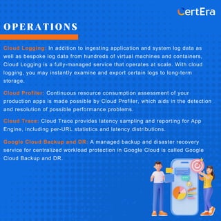 OPERATIONS
Cloud Logging: In addition to ingesting application and system log data as
well as bespoke log data from hundreds of virtual machines and containers,
Cloud Logging is a fully-managed service that operates at scale. With cloud
logging, you may instantly examine and export certain logs to long-term
storage.
Cloud Profiler: Continuous resource consumption assessment of your
production apps is made possible by Cloud Profiler, which aids in the detection
and resolution of possible performance problems.
Cloud Trace: Cloud Trace provides latency sampling and reporting for App
Engine, including per-URL statistics and latency distributions.
Google Cloud Backup and DR: A managed backup and disaster recovery
service for centralized workload protection in Google Cloud is called Google
Cloud Backup and DR.
 