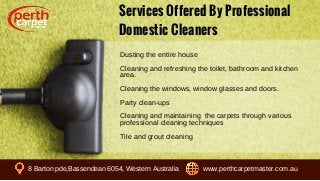 Services Offered By Professional
Domestic Cleaners
Dusting the entire house
Cleaning and refreshing the toilet, bathroom and kitchen
area.
Cleaning the windows, window glasses and doors.
Party clean-ups
Cleaning and maintaining the carpets through various
professional cleaning techniques
Tile and grout cleaning
8 Barton pde,Bassendean 6054, Western Australia www.perthcarpetmaster.com.au
 