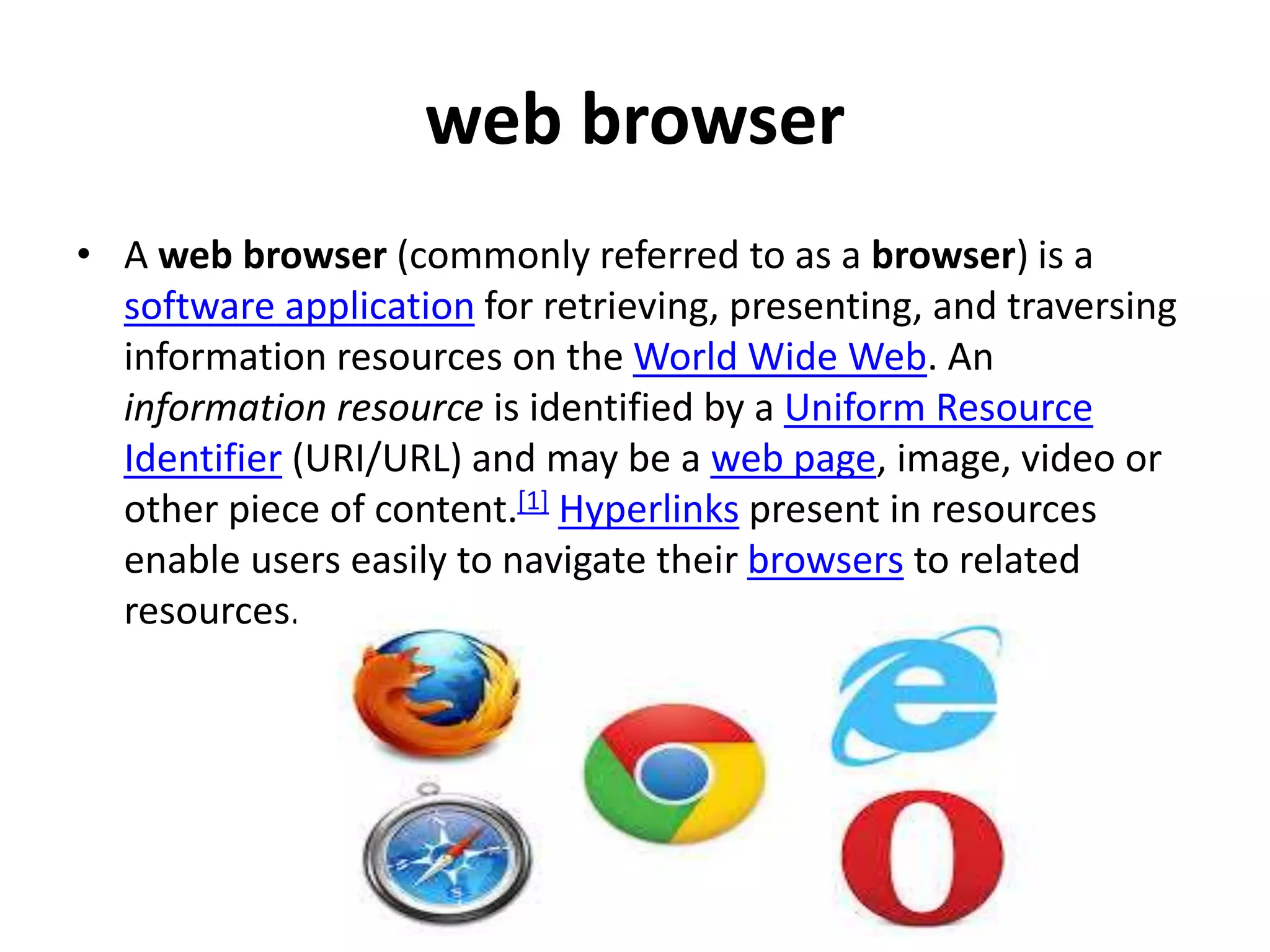 web browser
• A web browser (commonly referred to as a browser) is a
software application for retrieving, presenting, and traversing
information resources on the World Wide Web. An
information resource is identified by a Uniform Resource
Identifier (URI/URL) and may be a web page, image, video or
other piece of content.[1] Hyperlinks present in resources
enable users easily to navigate their browsers to related
resources.
 