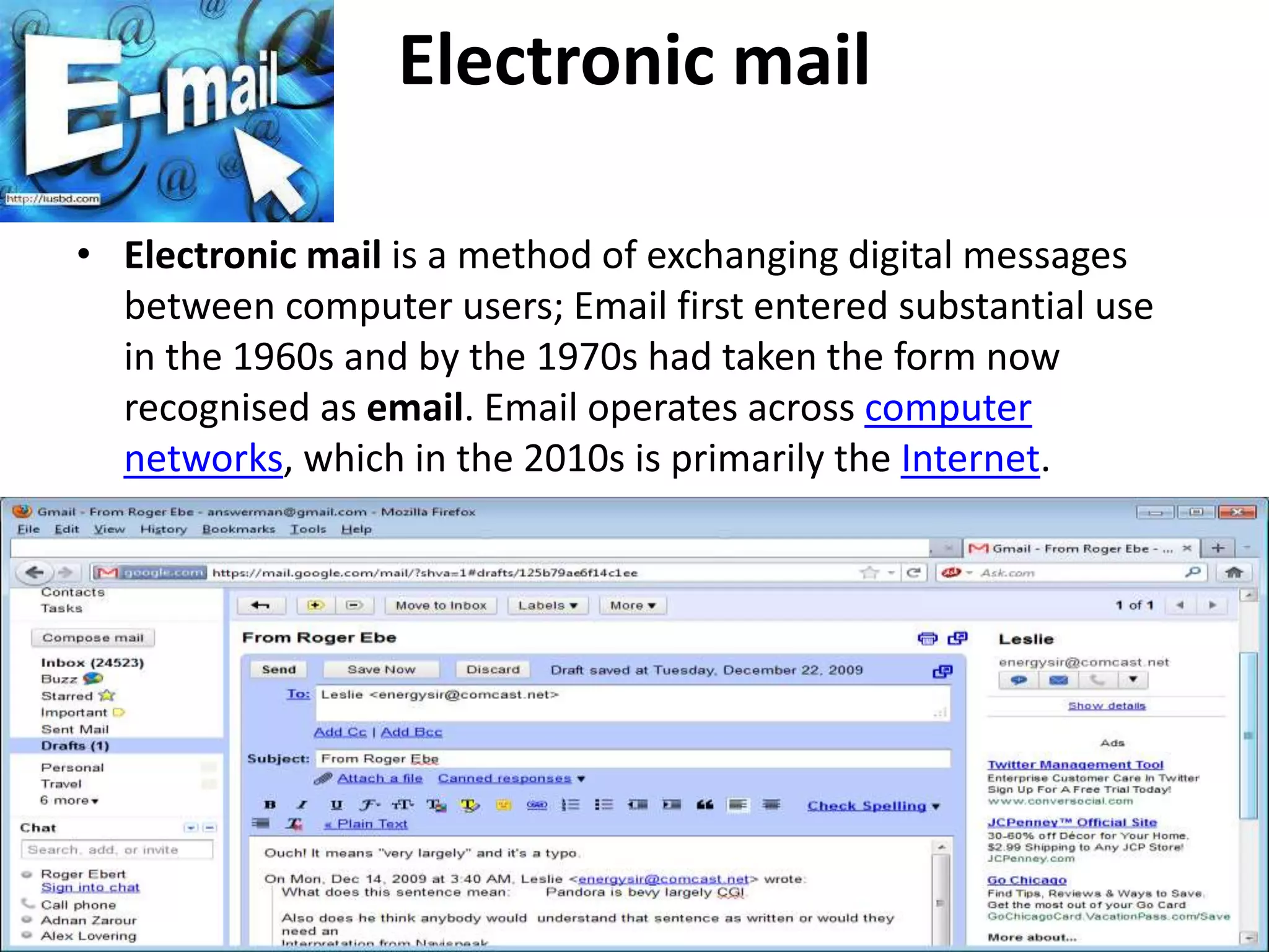 Electronic mail
• Electronic mail is a method of exchanging digital messages
between computer users; Email first entered substantial use
in the 1960s and by the 1970s had taken the form now
recognised as email. Email operates across computer
networks, which in the 2010s is primarily the Internet.
 