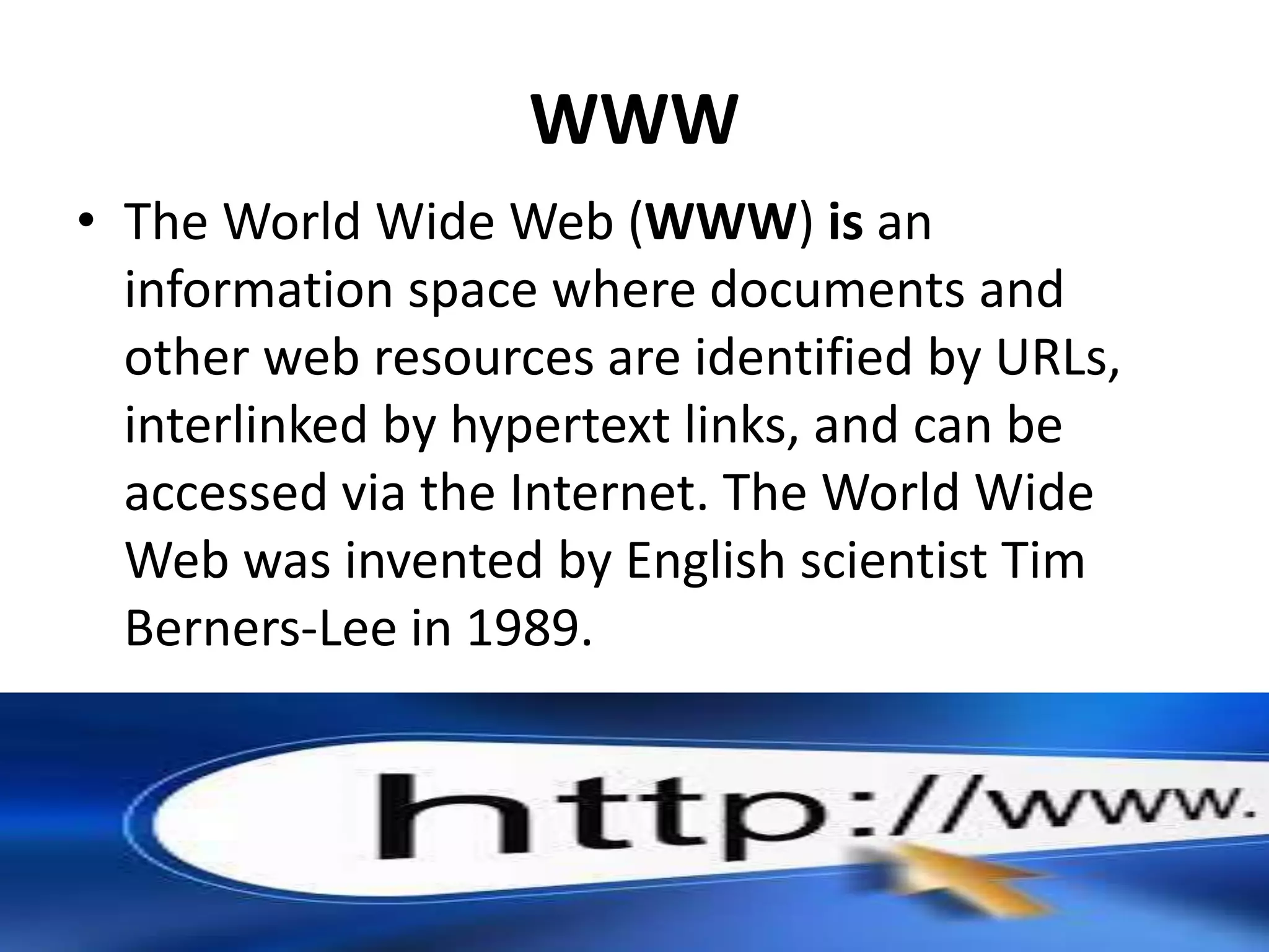 WWW
• The World Wide Web (WWW) is an
information space where documents and
other web resources are identified by URLs,
interlinked by hypertext links, and can be
accessed via the Internet. The World Wide
Web was invented by English scientist Tim
Berners-Lee in 1989.
 