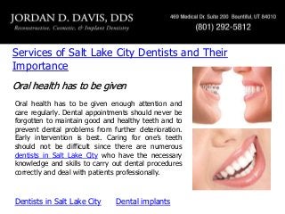 Services of Salt Lake City Dentists and Their
Importance
Oral health has to be given
Oral health has to be given enough attention and
care regularly. Dental appointments should never be
forgotten to maintain good and healthy teeth and to
prevent dental problems from further deterioration.
Early intervention is best. Caring for one’s teeth
should not be difficult since there are numerous
dentists in Salt Lake City who have the necessary
knowledge and skills to carry out dental procedures
correctly and deal with patients professionally.

Dentists in Salt Lake City

Dental implants

 