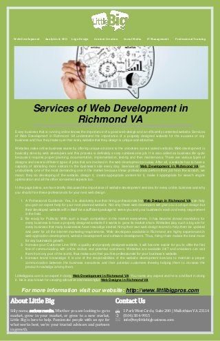 Web Development

Analytics & SEO

Logo Design

Content Creation

Social Media

IT Management

Professional Training

Services of Web Development in
Richmond VA
Every business that is running online knows the importance of a good web design and an efficiently contented website. Services
of Web Development in Richmond VA understand the importance of a properly designed website for the success of any
business and thus they make sure that every website that they design is unique and attractive.
Websites make online business easier by offering unique solutions to the onlookers across varied verticals. Web development i s
basically done by web developers and this process is definitely a very cumbersome job. It is also called as business life cycle
because it requires proper planning, documentation, implementation, testing and then maintenance. There are various types of
designs and several different types of jobs that are involved in the web development process. After all, a website has to have a
capacity of attracting more visitors to the business's site every day. Services of Web Development in Richmond VA are
undoubtedly one of the most demanding one in the market because these professionals perform their job from the scratch, we
mean, they do developing of the website, design it, create appropriate content for it, make it appropriate for search engine
optimization and all the other concerned aspects too.
In the page below, we have briefly discussed the importance of website development services for every online business and why
you should hire these professionals for your next web design.
1. A Professional Guidance: Yes, it is absolutely true that hiring professionals for Web Design in Richmond VA can help
you gain an expert help for your next planned website. Not only these web developers will give you a unique design but
their developed website will in itself be a sufficient package to serve you and your business’s each and every requirement
in the field.
2. Be ready for Publicity: With such a tough competition in the market everywhere, it has become almost mandatory for
every business to have a properly designed website if it wants to grow its market share. Websites play such a big role for
every business that many businesses have nowadays started hiring their own web design teams to help them be updated
and cater for all the internet marketing requirements. Web developers available in Richmond are highly experienced in
web application development, website development and software development. Thus, hiring them makes the best move
for any business’s growth.
3. Increase your Customer Line: With a quality and properly designed website, it will become easier for you to offer the first
line of communicating with online visitors and potential customers. Websites are available 24/7 and onlookers can visit
them from any part of the world, thus make sure that you hire professionals for your business’s website.
4. Increase brand knowledge: It is one of the responsibilities of the website development services to maintain a proper
communication between the business executives and their potential customers thereby helping them to increase the
product knowledge among them.
Littlebigpros.com is an expert in doing Web Development in Richmond VA. You name any aspect and he is a brilliant in doing
it. He is also known for creating attractive and meaningful Web Designs in Richmond VA.

For more information visit our website: http://www.littlibigpros.com

About Little Big

Contact Us

Silly name, serious results. Whether you are looking to go to
market, grow in your market, or grow to a new market,
Little Big is here to help. Passionate people with an eye for
what works best, we're your trusted advisors and partners
in growth.

1 Park West Circle, Suite 200 | Midlothian VA 23114
 (804) 384-9915
info@mylittlebigbusiness.com

 