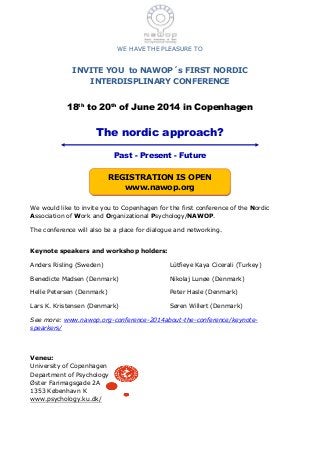 WE HAVE THE PLEASURE TO
INVITE YOU to NAWOP´s FIRST NORDIC
INTERDISPLINARY CONFERENCE
18th
to 20th
of June 2014 in Copenhagen
The nordic approach?
Past - Present - Future
We would like to invite you to Copenhagen for the first conference of the Nordic
Association of Work and Organizational Psychology/NAWOP.
The conference will also be a place for dialogue and networking.
Keynote speakers and workshop holders:
Anders Risling (Sweden)
Benedicte Madsen (Denmark)
Helle Petersen (Denmark)
Lars K. Kristensen (Denmark)
Lütfieye Kaya Cicerali (Turkey)
Nikolaj Lunøe (Denmark)
Peter Hasle (Denmark)
Søren Willert (Denmark)
See more: www.nawop.org-conference-2014about-the-conference/keynote-
spearkers/
Veneu:
University of Copenhagen
Department of Psychology
Øster Farimagsgade 2A
1353 København K
www.psychology.ku.dk/
REGISTRATION IS OPEN
www.nawop.org
 