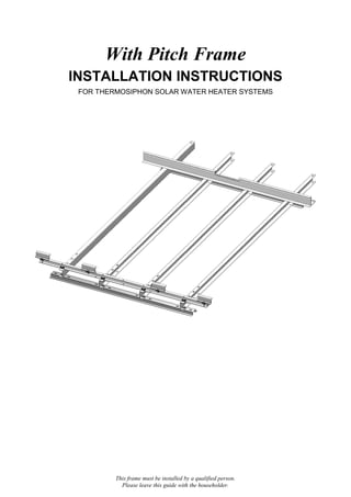 This frame must be installed by a qualified person.
Please leave this guide with the householder.
With Pitch Frame
INSTALLATION INSTRUCTIONS
FOR THERMOSIPHON SOLAR WATER HEATER SYSTEMS
 