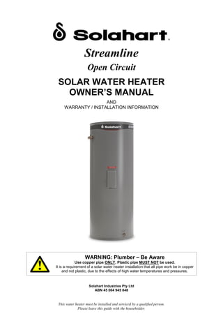 This water heater must be installed and serviced by a qualified person.
Please leave this guide with the householder.
Streamline
Open Circuit
SOLAR WATER HEATER
OWNER’S MANUAL
AND
WARRANTY / INSTALLATION INFORMATION
WARNING: Plumber – Be Aware
Use copper pipe ONLY. Plastic pipe MUST NOT be used.
It is a requirement of a solar water heater installation that all pipe work be in copper
and not plastic, due to the effects of high water temperatures and pressures.
Solahart Industries Pty Ltd
ABN 45 064 945 848
 
