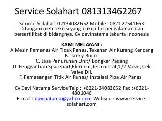 Service Solahart 081313462267
Service Solahart 02134082652 Mobile : 082122541663
Ditangani oleh teknisi yang cukup berpengalaman dan
bersertifikat di bidangnya. Cv davinatama Jakarta Indonesia
KAMI MELAYANI :
A Mesin Pemanas Air Tidak Panas, Tekanan Air Kurang Kencang
B. Tanky Bocor
C. Jasa Penurunan Unit/ Bongkar Pasang
D. Penggantian Sparepart,Element,Termorstat,1/2 Valve, Cek
Valve Dll.
F. Pemasangan Titik Air Panas/ Instalasi Pipa Air Panas
Cv Davi Natama Service Telp : +6221-34082652 Fax :+6221-
4801046
E-mail : davinatama@yahoo.com Website : www.service-
solahart.com
 