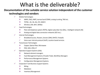 What is the deliverable?
Documentation of the suitable service solution independent of the customer
   technologies and vendors
           Mobile Technologies
                  AMPS, TACS, NMT, narrow-band CDMA, analog trunking, TAXI etc.
                  TETRA , 2G, 3G, 4G, LTE, GSM-R
                  Wireless LAN, WiFi, WiMax
           Fixed Technologies
                  Plain old telephone system (POTS), digital subscriber line (DSL), Intelligent network (IN)
                  Analog and digital data connection networks (X25 etc.)
           Internet Technologies
                  Broadband access, Routers, Servers (DNS; DHCP), Firewalls
                  Voice over internet protocol (VoIP), Location based services
           Transmission Technologies
                  Copper, Optical fiber, Microwave
                  PDH, SDH, ATM, IP
           Operation Support Systems (OSS)
                  Network element managers
                  Fault Management Systems (Trouble Ticket, Workflow Manager)
                  Performance Management Systems
                  Configuration Management Systems
           Corporate IT and Business Support Systems
                  Billing
                  Mediation
                  Inventory Management
 