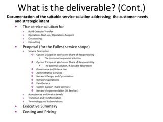 What is the deliverable? (Cont.)
Documentation of the suitable service solution addressing the customer needs
    and strategic intent
    • The service solution for
         »   Build-Operate-Transfer
         »   Operations Start-up / Operations Support
         »   Outsourcing
         »   Consulting
    •    Proposal (for the fullest service scope)
         »   Service Description
                 Option 1 Scope of Works and Share of Responsibility
                       •    The customer requested solution
                 Option 2 Scope of Works and Share of Responsibility
                       •    The optimal solution, if possible to present
                 Governance and Interaction
                 Administrative Services
                 Network Design and Optimization
                 Network Operations
                 Field Service
                 System Support (Care Services)
                 Network Implementation (NI Services)
         »   Acceptances and Service Levels
         »   Transition and Transformation
         »   Terminology and Abbreviations
    •    Executive Summary
    •    Costing and Pricing
 
