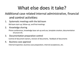 What else does it take?
Additional case related internal administrative, financial
  and control activities:
1.   Systematic meetings with the bid team
     Bid team start-up, follow-up, and final meetings
2.   Knowledge sharing
     Phone conferences, knowledge base set-up and use, template creation, documentation
         structure etc.
3.   Documentation preparation control
     Control of document owners, revision of documents, feedback of documents
4.   Business case approval
     Internal inspection, business case preparation, internal acceptances, etc.
 
