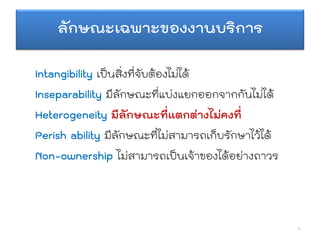 ลักษณะเฉพาะของงานบริการ
Intangibility เป็นสิ่งที่จับต้องไม่ได้
Inseparability มีลักษณะที่แบ่งแยกออกจากกันไม่ได้
Heterogeneity มีลักษณะที่แตกต่างไม่คงที่
Perish ability มีลักษณะที่ไม่สามารถเก็บรักษาไว้ได้
Non-ownership ไม่สามารถเป็นเจ้าของได้อย่างถาวร
24
 