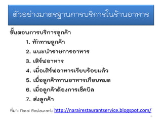 ตัวอย่างมาตรฐานการบริการในร้านอาหาร
ขั้นตอนการบริการลูกค้า
1. ทักทายลูกค้า
2. แนะนารายการอาหาร
3. เสิร์ฟอาหาร
4. เมื่อเสิร์ฟอาหารเรียบร้อยแล้ว
5. เมื่อลูกค้าทานอาหารเกือบหมด
6. เมื่อลูกค้าต้องการเช็คบิล
7. ส่งลูกค้า
26
ที่มา: Narai Restaurant; http://narairestaurantservice.blogspot.com/
 