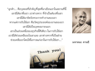“ลูกค้า... คือบุคคลที่ส้าคัญที่สุดที่มาเยือนเราในสถานที่นี้
เขามิได้มาพึ่งเรา เราต่างหาก ที่จ้าเป็นต้องพึ่งเขา
เขามิได้มาขัดจังหวะการท้างานของเรา
หากแต่การรับใช้เขา คือวัตถุประสงค์ของงานของเรา
เขามิได้เป็นบุคคลภายนอก
เขาเป็นส่วนหนึ่งของธุรกิจนี้ทีเดียว ในการรับใช้เขา
เรามิได้ช่วยเหลืออะไรเขาเลย เขาต่างหากที่เป็นฝ่าย
ช่วยเหลือเราโดยให้โอกาสแก่เราในการรับใช้เขา...”
มหาตมะ คานธี
36
 