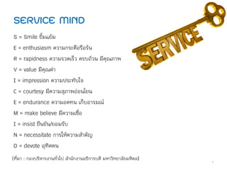 S = Smile ยิ้มแย้ม
E = enthusiasm ความกระตือรือร้น
R = rapidness ความรวดเร็ว ครบถ้วน มีคุณภาพ
V = value มีคุณค่า
I = impression ความประทับใจ
C = courtesy มีความสุภาพอ่อนโยน
E = endurance ความอดทน เก็บอารมณ์
M = make believe มีความเชื่อ
I = insist ยืนยัน/ยอมรับ
N = necessitate การให้ความส้าคัญ
D = devote อุทิศตน
(ที่มา : กองบริหารงานทั่วไป ส้านักงานอธิการบดี มหาวิทยาลัยมหิดล)
SERVICE MIND
9
 
