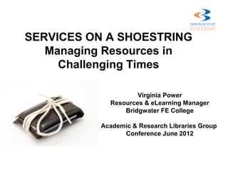SERVICES ON A SHOESTRING
   Managing Resources in
     Challenging Times

                    Virginia Power
            Resources & eLearning Manager
                Bridgwater FE College

          Academic & Research Libraries Group
                Conference June 2012
 