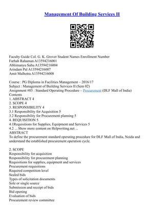 Management Of Building Services II
Faculty Guide Col. G. K. Grover Student Names Enrollment Number
Farhah Rahaman A13594216001
Abhimanyu Sahu A13594216004
Arindam Pal A13594216007
Amit Malhotra A13594216008
Course : PG Diploma in Facilities Management – 2016/17
Subject : Management of Building Services II (Sem 02)
Assignment #03 : Standard Operating Procedure – Procurement (DLF Mall of India)
Contents
1. ABSTRACT 4
2. SCOPE 4
3. RESPONSIBILITY 4
3.1 Responsibility for Acquisition 5
3.2 Responsibility for Procurement planning 5
4. REQUISITION 5
4.1Requisitions for Supplies, Equipment and Services 5
4.2 ... Show more content on Helpwriting.net ...
ABSTRACT
To define the procurement standard operating procedure for DLF Mall of India, Noida and
understand the established procurement operation cycle.
2. SCOPE
Responsibility for acquisition
Responsibility for procurement planning
Requisitions for supplies, equipment and services
Procurement requisitions
Required competition level
Sealed bids
Types of solicitation documents
Sole or single source
Submission and receipt of bids
Bid opening
Evaluation of bids
Procurement review committee
 