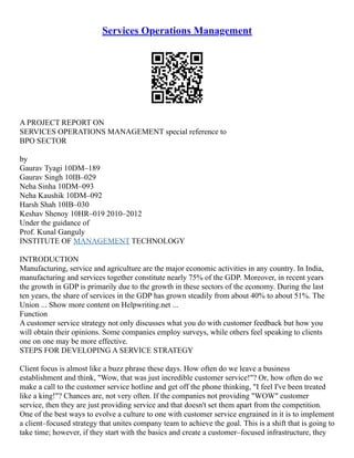 Services Operations Management
A PROJECT REPORT ON
SERVICES OPERATIONS MANAGEMENT special reference to
BPO SECTOR
by
Gaurav Tyagi 10DM–189
Gaurav Singh 10IB–029
Neha Sinha 10DM–093
Neha Kaushik 10DM–092
Harsh Shah 10IB–030
Keshav Shenoy 10HR–019 2010–2012
Under the guidance of
Prof. Kunal Ganguly
INSTITUTE OF MANAGEMENT TECHNOLOGY
INTRODUCTION
Manufacturing, service and agriculture are the major economic activities in any country. In India,
manufacturing and services together constitute nearly 75% of the GDP. Moreover, in recent years
the growth in GDP is primarily due to the growth in these sectors of the economy. During the last
ten years, the share of services in the GDP has grown steadily from about 40% to about 51%. The
Union ... Show more content on Helpwriting.net ...
Function
A customer service strategy not only discusses what you do with customer feedback but how you
will obtain their opinions. Some companies employ surveys, while others feel speaking to clients
one on one may be more effective.
STEPS FOR DEVELOPING A SERVICE STRATEGY
Client focus is almost like a buzz phrase these days. How often do we leave a business
establishment and think, "Wow, that was just incredible customer service!"? Or, how often do we
make a call to the customer service hotline and get off the phone thinking, "I feel I've been treated
like a king!"? Chances are, not very often. If the companies not providing "WOW" customer
service, then they are just providing service and that doesn't set them apart from the competition.
One of the best ways to evolve a culture to one with customer service engrained in it is to implement
a client–focused strategy that unites company team to achieve the goal. This is a shift that is going to
take time; however, if they start with the basics and create a customer–focused infrastructure, they
 