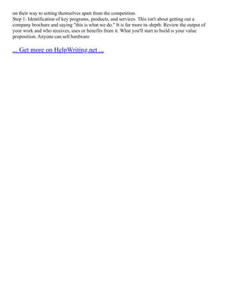 on their way to setting themselves apart from the competition.
Step 1: Identification of key programs, products, and services. This isn't about getting out a
company brochure and saying "this is what we do." It is far more in–depth: Review the output of
your work and who receives, uses or benefits from it. What you'll start to build is your value
proposition. Anyone can sell hardware
... Get more on HelpWriting.net ...
 