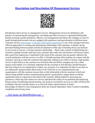 Description And Description Of Management Services
Introduction and overview to management services. Management services by definition is the
practise of outsourcing the management, consulting and other services to a specialized third party
thereby ensuring smooth operations, effective cost management and allows the company to meet its
needs through professionals who are quipped with experience and specialization in different areas.
Customer service management. Customer relationship management is one of the strongest and most
efficient approaches to creating and maintaining relationships with customers. It ideates strong
personal bonding between people and the development of this type of bonding drives any business
to new levels of success. A strong customer relationship ... Show more content on Helpwriting.net ...
A positive attitude towards each and every customer that walks into our business will always ensure
that a good first impression is imprinted in the mind of the customer and can greatly influence the
overall satisfaction with the services we offer. A friendly greeting while making eye contact with the
customer, striving to make the customer feel important, making every effort to ensure a high quality
service is delivered to every customer are all factors that can build a company up to be a front
runner in the market. It is extremely important for the customer to feel that they and the business
that they bring in to our organization is taken very seriously. It is important for them to see that we
are enthusiastic and passionate about what we do. Positivity in our communications and
acquaintances with the customer ensures that a solid relationship with the customer is built and
always being truthful in those communications paints a good positive image about us and the
organization that we represent in the mind of the customer. Being truthful in answering any
questions a client may have about our services and about the extent of our potential and employing
honest means of marketing and advertising, not trying to oversell the services we offer will boost the
confidence that the customer places in us and will ensure repeat business in future.
Knowledge of effective crisis management skills are of great importance when it comes to handling
complaints and solving issues
... Get more on HelpWriting.net ...
 