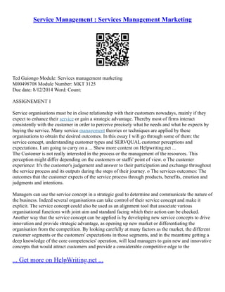 Service Management : Services Management Marketing
Ted Guiongo Module: Services management marketing
M00498708 Module Number: MKT 3125
Due date: 8/12/2014 Word: Count:
ASSIGNEMENT 1
Service organisations must be in close relationship with their customers nowadays, mainly if they
expect to enhance their service or gain a strategic advantage. Thereby most of firms interact
consistently with the customer in order to perceive precisely what he needs and what he expects by
buying the service. Many service management theories or techniques are applied by these
organisations to obtain the desired outcomes. In this essay I will go through some of them: the
service concept, understanding customer types and SERVQUAL customer perceptions and
expectations. I am going to carry on a ... Show more content on Helpwriting.net ...
The Customer is not really interested in the process or the management of the resources. This
perception might differ depending on the customers or staffs' point of view. o The customer
experience: It's the customer's judgement and answer to their participation and exchange throughout
the service process and its outputs during the steps of their journey. o The services outcomes: The
outcomes that the customer expects of the service process through products, benefits, emotion and
judgments and intentions.
Managers can use the service concept in a strategic goal to determine and communicate the nature of
the business. Indeed several organisations can take control of their service concept and make it
explicit. The service concept could also be used as an alignment tool that associate various
organisational functions with joint aim and standard facing which their action can be checked.
Another way that the service concept can be applied is by developing new service concepts to drive
innovation and provide strategic advantage, as opening up new market or differentiating the
organisation from the competition. By looking carefully at many factors as the market, the different
customer segments or the customers' expectations in those segments, and in the meantime getting a
deep knowledge of the core competencies' operation, will lead managers to gain new and innovative
concepts that would attract customers and provide a considerable competitive edge to the
... Get more on HelpWriting.net ...
 