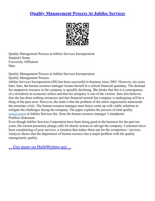 Quality Management Process At Jubilee Services
Quality Management Process at Jubilee Services Incorporation
Student's Name
University Affiliation
Date
Quality Management Process at Jubilee Services Incorporation
Quality Management Process
Jubilee Services Incorporation (JSI) has been successful in business since 2003. However, ten years
later, Jane, the human resource manager locates herself in a critical financial quandary. The demand
for manpower resource in the company is speedily declining. She thinks that this is a consequence
of a slowdown in economic milieu and that her company is one of the victims. Jane also believes
that she has done nothing erroneous and that financial turmoil her company is undergoing will be a
thing of the past soon. However, the truth is that the problem of the entire organization transcends
the monetary crisis. The human resource manager must hence come up with viable solutions to
mitigate the challenges facing the company. The paper explains the process of total quality
management at Jubilee Services Inc. from the human resource manager 's standpoint.
Problem Statement
Even though Jubilee Services Corporation have been doing good in the business for the past ten
years, the current pecuniary plunge calls for drastic actions to salvage the company. Customers have
been complaining of poor services, a situation that makes them opt for the competitors ' services.
Analysis shows that the department of human resource has a major problem with the quality
management, quality
... Get more on HelpWriting.net ...
 