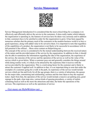 Service Management
Service Management Introduction It is considered that the most critical thing for a company is to
effectively and efficiently deliver the service to the customers. It does really matter which industry
the organization is operating in, the features of services have be taken very seriously and in addition
to that, customers have to be satisfied in order for the organization to grow. It has been argued by
numerous scholars that the primary need of the customers in the modern business world is to have a
good experience, along with added value to be served to them. It is important to note that regardless
of the capabilities of a product, the organization is not likely to be successful in accordance with its
full potential if the offered ... Show more content on Helpwriting.net ...
The concept of the service is considered to be the mutual understanding between the received nature
of the nature and the provided nature of the service by the organization. In addition to that, it should
also be able to summarize the information regarding the idea of the organization, the experience of
the service, the outcome of the service and the operation of the service as well as the value of the
service which is given below. When a customer goes out and generally considers the things around
while doing routine work, it is likely to be attracted by the experience that it receives with the
service provided by the organization. This is a motivating factor for the customer and is likely to
attract the customer if applied well. In addition to that, it is an important thing to note that under the
examples of a customer going for a walk in the park, its experience of the service would include
services which are fun and lively for all the age groups, there is a variety of attractions, the queues
for the major rides, entertaining and exhilarating, easiness and the time taken to buy the required
ticket. Apart from that, the operation of the service would include a massive car parking area, good
signage to the park, clear map sites, various kinds of queuing procedures, a variety of outlets
containing food as well as the more the attractions and rides, the better the operations of the
services. The experiences as well as the operations of service
... Get more on HelpWriting.net ...
 