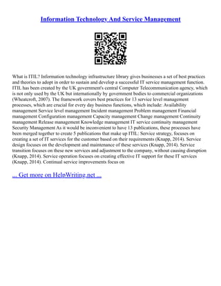 Information Technology And Service Management
What is ITIL? Information technology infrastructure library gives businesses a set of best practices
and theories to adopt in order to sustain and develop a successful IT service management function.
ITIL has been created by the UK government's central Computer Telecommunication agency, which
is not only used by the UK but internationally by government bodies to commercial organizations
(Wheatcroft, 2007). The framework covers best practices for 13 service level management
processes, which are crucial for every day business functions, which include: Availability
management Service level management Incident management Problem management Financial
management Configuration management Capacity management Change management Continuity
management Release management Knowledge management IT service continuity management
Security Management As it would be inconvenient to have 13 publications, these processes have
been merged together to create 5 publications that make up ITIL: Service strategy, focuses on
creating a set of IT services for the customer based on their requirements (Knapp, 2014). Service
design focuses on the development and maintenance of these services (Knapp, 2014). Service
transition focuses on these new services and adjustment to the company, without causing disruption
(Knapp, 2014). Service operation focuses on creating effective IT support for these IT services
(Knapp, 2014). Continual service improvements focus on
... Get more on HelpWriting.net ...
 
