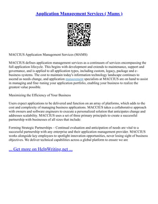 Application Management Services ( Mams )
MACCIUS Application Management Services (MAMS)
MACCIUS defines application management services as a continuum of services encompassing the
full application lifecycle. This begins with development and extends to maintenance, support and
governance, and is applied to all application types, including custom, legacy, package and e–
business systems. The cost to maintain today's information technology landscape continues to
ascend as needs change, and application management specialists at MACCIUS are on hand to assist
in managing and fine–tuning your application portfolio, enabling your business to realize the
greatest value possible.
Maximizing the Efficiency of Your Business
Users expect applications to be delivered and function on an array of platforms, which adds to the
cost and complexity of managing business applications. MACCIUS takes a collaborative approach
with owners and software engineers to execute a personalized solution that anticipates change and
addresses scalability. MACCIUS uses a set of three primary principals to create a successful
partnership with businesses of all sizes that include:
Forming Strategic Partnerships – Continual evaluation and anticipation of needs are vital to a
successful partnership with any enterprise and their application management provider. MACCIUS
works alongside key employees to spotlight innovation opportunities, never losing sight of business
objectives. We deliver technical capabilities across a global platform to ensure we are
... Get more on HelpWriting.net ...
 