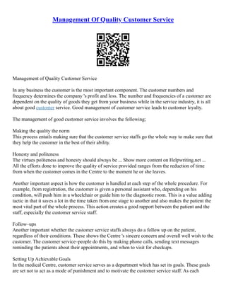 Management Of Quality Customer Service
Management of Quality Customer Service
In any business the customer is the most important component. The customer numbers and
frequency determines the company 's profit and loss. The number and frequencies of a customer are
dependent on the quality of goods they get from your business while in the service industry, it is all
about good customer service. Good management of customer service leads to customer loyalty.
The management of good customer service involves the following;
Making the quality the norm
This process entails making sure that the customer service staffs go the whole way to make sure that
they help the customer in the best of their ability.
Honesty and politeness
The virtues politeness and honesty should always be ... Show more content on Helpwriting.net ...
All the efforts done to improve the quality of service provided ranges from the reduction of time
from when the customer comes in the Centre to the moment he or she leaves.
Another important aspect is how the customer is handled at each step of the whole procedure. For
example, from registration, the customer is given a personal assistant who, depending on his
condition, will push him in a wheelchair or guide him to the diagnostic room. This is a value adding
tactic in that it saves a lot in the time taken from one stage to another and also makes the patient the
most vital part of the whole process. This action creates a good rapport between the patient and the
staff, especially the customer service staff.
Follow–ups
Another important whether the customer service staffs always do a follow up on the patient,
regardless of their conditions. These shows the Centre 's sincere concern and overall well wish to the
customer. The customer service–people do this by making phone calls, sending text messages
reminding the patients about their appointments, and when to visit for checkups.
Setting Up Achievable Goals
In the medical Centre, customer service serves as a department which has set its goals. These goals
are set not to act as a mode of punishment and to motivate the customer service staff. As each
 
