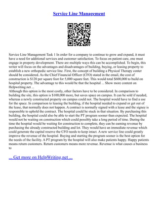 Service Line Management
Service Line Management Task 1 In order for a company to continue to grow and expand, it must
have a need for additional services and customer satisfaction. To focus on patient care, one must
engage in property development. There are multiple ways this can be accomplished. To begin, this
writer will focus on the advantages and disadvantages of building, buying, or leasing property to
establish a new orthopedic service line. First, the concept of building a Physical Therapy center
should be considered. As the Chief Financial Officer (CFO) stated in the email, the cost of
construction is $120 per square foot for 5,000 square feet. This would total $600,000 to build on
hospital property. The advantage to this would be that the hospital ... Show more content on
Helpwriting.net ...
Although this option is the most costly, other factors have to be considered. In comparison to
building the site, this option is $100,000 more, but saves space on campus. It can be sold if needed,
whereas a newly constructed property on campus could not. The hospital would have to find a use
for the space. In comparison to leasing the building, if the hospital needed to expand or get out of
the lease, that normally does not happen. A contract is normally signed with a lease and the signee is
responsible to uphold the contract. The hospital could be stuck in that situation. By purchasing this
building, the hospital could also be able to start the PT program sooner than expected. The hospital
would not be waiting on construction which could possibly take a long period of time. During the
time the hospital would be waiting for construction to complete, they can be earning revenue by
purchasing the already constructed building and lot. They would have an immediate revenue which
could generate the capital reserve the CFO needs to keep intact. A new service line could greatly
improve the revenue of the hospital. Buying and starting the program sooner is the best option for
the needs of the facility. A PT program by the hospital will also make patients happy. Happy patients
means return customers. Return customers means more revenue. Revenue is what causes a business
to
... Get more on HelpWriting.net ...
 