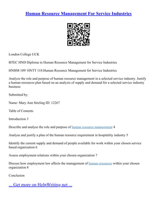 Human Resource Management For Service Industries
London College UCK
BTEC HND Diploma in Human Resource Management for Service Industries
HNHM 109/ HNTT 118:Human Resource Management for Service Industries
Analyze the role and purpose of human resource management in a selected service industry. Justify
a human resources plan based on an analysis of supply and demand for a selected service industry
business
Submitted by:
Name: Mary Ann Streling ID: 12267
Table of Contents
Introduction 3
Describe and analyse the role and purpose of human resource management 4
Analyse and justify a plan of the human resource requirement in hospitality industry 5
Identify the current supply and demand of people available for work within your chosen service
based organization 6
Assess employment relations within your chosen organization 7
Discuss how employment law affects the management of human resources within your chosen
organization 8
Conclusion
... Get more on HelpWriting.net ...
 