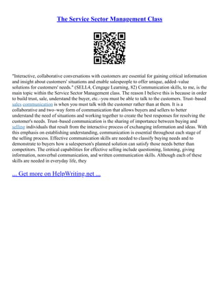 The Service Sector Management Class
"Interactive, collaborative conversations with customers are essential for gaining critical information
and insight about customers' situations and enable salespeople to offer unique, added–value
solutions for customers' needs." (SELL4, Cengage Learning, 82) Communication skills, to me, is the
main topic within the Service Sector Management class. The reason I believe this is because in order
to build trust, sale, understand the buyer, etc.–you must be able to talk to the customers. Trust–based
sales communication is when you must talk with the customer rather than at them. It is a
collaborative and two–way form of communication that allows buyers and sellers to better
understand the need of situations and working together to create the best responses for resolving the
customer's needs. Trust–based communication is the sharing of importance between buying and
selling individuals that result from the interactive process of exchanging information and ideas. With
this emphasis on establishing understanding, communication is essential throughout each stage of
the selling process. Effective communication skills are needed to classify buying needs and to
demonstrate to buyers how a salesperson's planned solution can satisfy those needs better than
competitors. The critical capabilities for effective selling include questioning, listening, giving
information, nonverbal communication, and written communication skills. Although each of these
skills are needed in everyday life, they
... Get more on HelpWriting.net ...
 