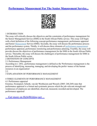 Performance Management For The Senior Management Service...
1 INTRODUCTION
The essay will critically discuss the objectives and the constraints of performance management for
the Senior Management Service (SMS) in the South African Public service. This essay will begin
with a brief definition of the following concept performance management, performance appraisal
and Senior Management Service (SMS). Secondly, the essay will discuss the performance process
and the performance system. Thirdly, it will discuss three elements of performance management:
performance appraisal, performance monitoring and performance planning. Fourthly, the essay will
provide discuss the objectives of performance management for the SMS in the South African Public
service. Thereafter, the essay will discuss the challengers of performance management for SMS in
the South African Public sector.
2 DEFINITION OF CONCEPTS
2.1 Performance Management
According to ( :285)...performance management is defined as the 'Performance management is the
process of identifying, measuring, managing, and developing the perfor¬mance of the human
resources in an organization'
2.2
3 EXPLAINATION OF PERFORMANCE MANAGEMENT
4 THREE ELEMENTS OF PERFORMANCE MANAGEMENT
4.1 Performance appraisal
Erasmus, Swanepoel, Schenk, van der Westhuizen and Wessels (2005: 268,269) state that
performance appraisal is a formal and systematic process which the job–relevant strength and
weaknesses of employees are identified, observed, measured, recorded and developed. The
performance appraisal
... Get more on HelpWriting.net ...
 